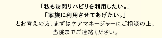 「私も訪問リハビリを利用したい。」「家族を利用させて上げたい。」とお考えの方、まずは当院までご連絡ください。