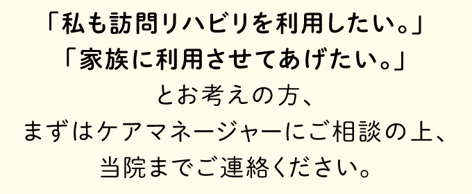 「私も訪問リハビリを利用したい。」「家族を利用させて上げたい。」とお考えの方、まずは当院までご連絡ください。